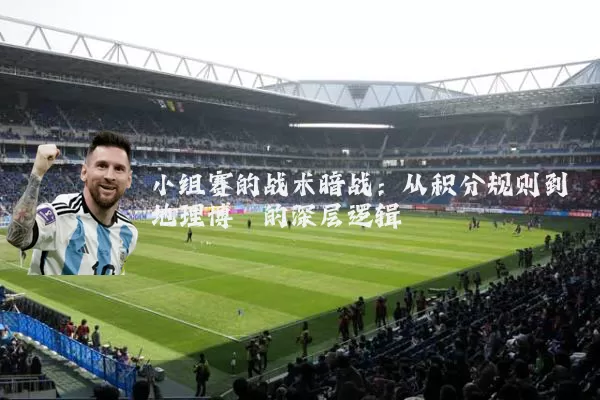 小组赛的战术暗战:从积分规则到地理博弈的深层逻辑